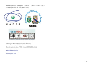 Agradecimentos: PROGRAD - UECE - CAPES - FECLESC -
DEPARTAMENTO DE FÍSICA FECLESC.
Editoração: Alexandre Gonçalves Pinheiro
Coordenador de área PIBID Física UECE (FECLESC)
agopin@agopin.com
www.agopin.com
45
 