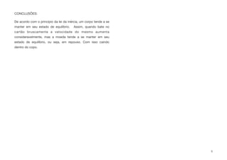 CONCLUSÕES:
De acordo com o princípio da lei da inércia, um corpo tende a se
manter em seu estado de equilíbrio. Assim, quando bate no
cartão bruscamente a velocidade do mesmo aumenta
consideravelmente, mas a moeda tende a se manter em seu
estado de equilíbrio, ou seja, em repouso. Com isso caindo
dentro do copo.
5
 