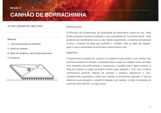 INTRODUÇÃO:
O Princípio da Conservação da Quantidade de Movimento Linear diz que "todo
sistema sempre conserva constante a sua quantidade de movimento linear", esta
podendo ser inicialmente nula ou não. Neste experimento, o sistema considerado
é todo o conjunto da base que sustenta o "canhão" mais os lápis de rolagem,
para o qual a quantidade de movimento linear inicial é nula.
OBJETIVO:
O experimento consiste em construir um sistema muito similar a um canhão real.
Uma borrachinha de dinheiro é disposta sobre a base de madeira como se fosse
uma atiradeira que está prestes a impulsionar o projétil (veja a ﬁgura abaixo). A
linha de costura e o palito de fósforo servem para disparar o "tiro" com a menor
interferência possível. Depois de armado o sistema, dispara-se o "tiro"
simplesmente queimando a linha que mantém a borrachinha esticada. O que se
observa é que enquanto o projétil é lançado num sentido, o resto do sistema se
move em outro sentido, ou seja, recua.
Seção 3
AUTOR: ERANDI DE LIMA CRUZ
Material:
1. Uma borrachinha de dinheiro;
2. Linha de costura;
3. Base de madeira e vários lápis redondos;
4. Fósforos.
CANHÃO DE BORRACHINHA
6
 