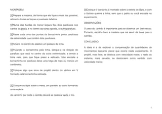 MONTAGEM:
Prepare a madeira, de forma que ela ﬁque a mais lisa possível,
retirando todas as farpas e possíveis defeitos.
Numa das bordas de menor largura ﬁxe dois parafusos nos
cantos da placa, e no centro da borda oposta, o outro parafuso.
Passe cada uma das pontas da borrachinha pelos parafusos
da extremidade que contém dois parafusos.
Amarre no centro do elástico um pedaço de linha.
Puxando a borrachinha pela linha, estique-a na direção do
parafuso que está no centro da outra extremidade, e enrole a
linha nele, para que ﬁque preso e esticado. Não encoste a
borrachinha no parafuso deixe uma folga de mais ou menos um
centímetro.
Coloque algo que sirva de projétil dentro do vértice em V
formado pela borrachinha esticada.
Coloque os lápis sobre a mesa, um paralelo ao outro formando
uma espécie
de caminho por onde o canhão deverá se deslocar após o tiro.
Coloque o conjunto já montado sobre a esteira de lápis, e com
o fósforo queime a linha, sem que o palito ou você encoste no
experimento.
OBSERVAÇÕES:
O peso do canhão é importante para se observar um bom recuo.
Portanto, escolha bem a madeira que vai servir de base para o
canhão.
CONCLUSÃO:
A ideia é a de explorar a compensação de quantidades de
movimentos bastante visível que ocorre neste experimento. O
projétil, mais leve, se desloca com velocidade maior; o resto do
sistema, mais pesado, se deslocaem outro sentido com
velocidade menor.
7
 