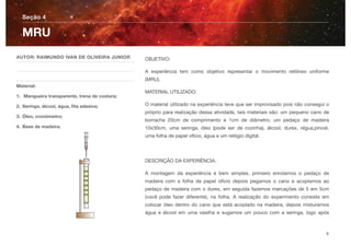 OBJETIVO:
A experiência tem como objetivo representar o movimento retilíneo uniforme
(MRU).
MATERIAL UTILIZADO:
O material utilizado na experiência teve que ser improvisado pois não consegui o
próprio para realização dessa atividade, tais materiais são: um pequeno cano de
borracha 20cm de comprimento e 1cm de diâmetro, um pedaço de madeira
10x30cm, uma seringa, óleo (pode ser de cozinha), álcool, durex, régua,pincel,
uma folha de papel ofício, água e um relógio digital.
DESCRIÇÃO DA EXPERIÊNCIA:
A montagem da experiência é bem simples, primeiro enrolamos o pedaço de
madeira com a folha de papel oﬁcio depois pegamos o cano e acoplamos ao
pedaço de madeira com o durex, em seguida fazemos marcações de 5 em 5cm
(você pode fazer diferente), na folha. A realização do experimento consiste em
colocar óleo dentro do cano que está acoplado na madeira, depois misturamos
água e álcool em uma vasilha e sugamos um pouco com a seringa, logo após
Seção 4
AUTOR: RAIMUNDO IVAN DE OLIVEIRA JUNIOR
Material:
1. Mangueira transparente, trena de costura;
2. Seringa, álcool, água, ﬁta adesiva;
3. Óleo, cronômetro;
4. Base de madeira.
MRU
8
 