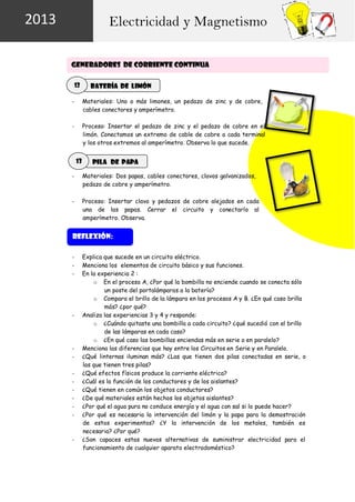 2013

Electricidad y Magnetismo
GENERADORES DE CORRIENTE CONTINUA
12

Batería de limón

-

Materiales: Uno o más limones, un pedazo de zinc y de cobre,
cables conectores y amperímetro.

-

Proceso: Insertar el pedazo de zinc y el pedazo de cobre en el
limón. Conectamos un extremo de cable de cobre a cada terminal
y los otros extremos al amperímetro. Observa lo que sucede.

13

Pila de papa

-

Materiales: Dos papas, cables conectores, clavos galvanizados,
pedazo de cobre y amperímetro.

-

Proceso: Insertar clavo y pedazos de cobre alejados en cada
una de las papas. Cerrar el circuito y conectarlo al
amperímetro. Observa.

Reflexión:
-

-

-

-

Explica que sucede en un circuito eléctrico.
Menciona los elementos de circuito básico y sus funciones.
En la experiencia 2 :
o En el proceso A, ¿Por qué la bombilla no enciende cuando se conecta sólo
un poste del portalámparas a la batería?
o Compara el brillo de la lámpara en los procesos A y B. ¿En qué caso brilla
más? ¿por qué?
Analiza las experiencias 3 y 4 y responde:
o ¿Cuándo quitaste una bombilla a cada circuito? ¿qué sucedió con el brillo
de las lámparas en cada caso?
o ¿En qué caso las bombillas enciendas más en serie o en paralelo?
Menciona las diferencias que hay entre los Circuitos en Serie y en Paralelo.
¿Qué linternas iluminan más? ¿Las que tienen dos pilas conectadas en serie, o
las que tienen tres pilas?
¿Qué efectos físicos produce la corriente eléctrica?
¿Cuál es la función de los conductores y de los aislantes?
¿Qué tienen en común los objetos conductores?
¿De qué materiales están hechos los objetos aislantes?
¿Por qué el agua pura no conduce energía y el agua con sal si lo puede hacer?
¿Por qué es necesaria la intervención del limón y la papa para la demostración
de estos experimentos? ¿Y la intervención de los metales, también es
necesaria? ¿Por qué?
¿Son capaces estas nuevas alternativas de suministrar electricidad para el
funcionamiento de cualquier aparato electrodoméstico?

 
