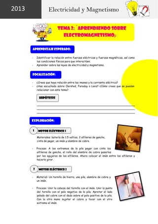 2013

Electricidad y Magnetismo
TEMA 2: ´APRENDIENDO SOBRE
ELECTROMAGNETISMOµ
APRENDIZAJE ESPERADO:
Identificar la relación entre fuerzas eléctricas y fuerzas magnéticas, así como
las condiciones físicas para que interactúen.
Aprender sobre las leyes de electricidad y magnetismo.

-

FOCALIZACIÓN:
¿Crees que haya relación entre los imanes y la corriente eléctrica?
¿Has escuchado sobre Oersted, Faraday o Lenz? ¿Cómo crees que se pueden
relacionar con este tema?

-

HIPÓTESIS

EXPLORACIÓN:
1

MOTOR ELÉCTRICO 1
Materiales: batería de 1.5 voltios, 2 alfileres de gancho,
cinta de pegar, un imán y alambre de cobre.
Proceso: A los extremos de la pila pegar con cinta los
alfileres de gancho, el rollo del alambre de cobre pasarlos
por los agujeros de los alfileres. Ahora colocar el imán entre los alfileres y
hacerlo girar.

-

2

MOTOR ELÉCTRICO 2

-

Material: Un tornillo de hierro, una pila, alambre de cobre y
un imán.

-

Proceso: Unir la cabeza del tornillo con el imán. Unir la punta
del tornillo con el polo negativo de la pila. Apretar el lado
pelado del cobre con el dedo sobre el polo positivo de la pila.
Con la otra mano sujetar el cobre y tocar con el otro
extremo el imán.

 