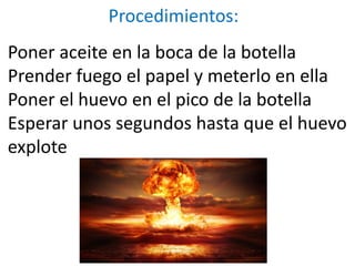 Procedimientos:
Poner aceite en la boca de la botella
Prender fuego el papel y meterlo en ella
Poner el huevo en el pico de la botella
Esperar unos segundos hasta que el huevo
explote
 