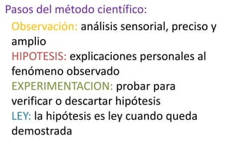 Pasos del método científico:
Observación: análisis sensorial, preciso y
amplio
HIPOTESIS: explicaciones personales al
fenómeno observado
EXPERIMENTACION: probar para
verificar o descartar hipótesis
LEY: la hipótesis es ley cuando queda
demostrada
 