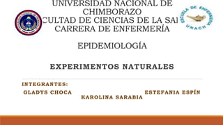 UNIVERSIDAD NACIONAL DE
CHIMBORAZO
FACULTAD DE CIENCIAS DE LA SALUD
CARRERA DE ENFERMERÍA
EPIDEMIOLOGÍA
EXPERIMENTOS NATURALES
INTEGRANTES:
GLADYS CHOCA ESTEFANIA ESPÍN
KAROLINA SARABIA
 