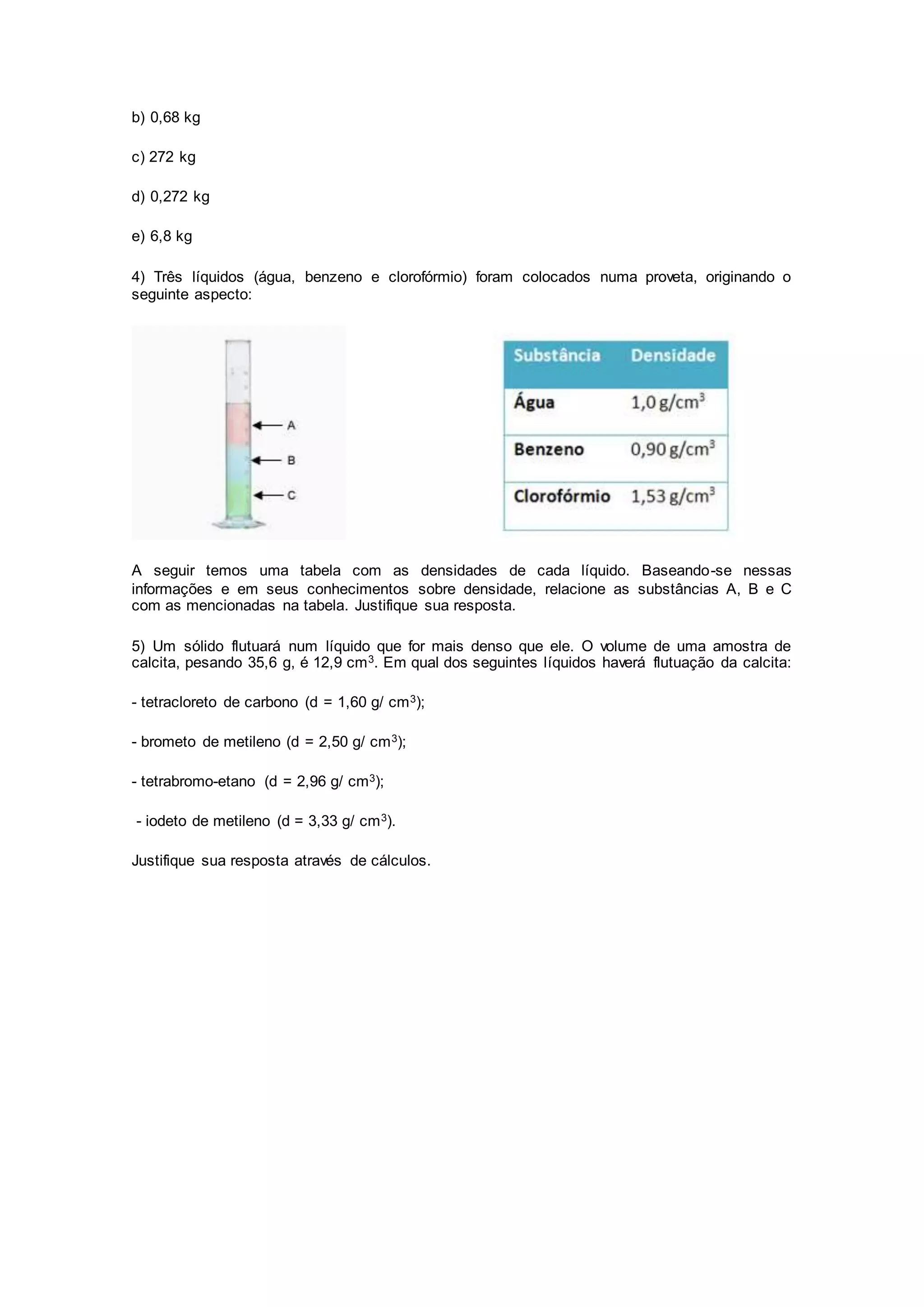 b) 0,68 kg
c) 272 kg
d) 0,272 kg
e) 6,8 kg
4) Três líquidos (água, benzeno e clorofórmio) foram colocados numa proveta, originando o
seguinte aspecto:
A seguir temos uma tabela com as densidades de cada líquido. Baseando-se nessas
informações e em seus conhecimentos sobre densidade, relacione as substâncias A, B e C
com as mencionadas na tabela. Justifique sua resposta.
5) Um sólido flutuará num líquido que for mais denso que ele. O volume de uma amostra de
calcita, pesando 35,6 g, é 12,9 cm3. Em qual dos seguintes líquidos haverá flutuação da calcita:
- tetracloreto de carbono (d = 1,60 g/ cm3);
- brometo de metileno (d = 2,50 g/ cm3);
- tetrabromo-etano (d = 2,96 g/ cm3);
- iodeto de metileno (d = 3,33 g/ cm3).
Justifique sua resposta através de cálculos.
 