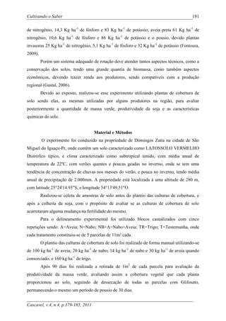 Cultivando o Saber                                                                          181

de nitrogênio, 14,3 Kg ha-1 de fósforo e 83 Kg ha-1 de potássio; aveia preta 61 Kg ha-1 de
nitrogênio, 10,6 Kg ha-1 de fósforo e 86 Kg ha-1 de potássio e o pousio, devido plantas
invasoras 25 Kg ha-1 de nitrogênio, 5,1 Kg ha-1 de fósforo e 32 Kg ha-1 de potássio (Fontoura,
2009).
         Porém um sistema adequado de rotação deve atender tantos aspectos técnicos, como a
conservação dos solos, tendo uma grande quantia de biomassa, como também aspectos
econômicos, devendo trazer renda aos produtores, sendo compatíveis com a produção
regional (Gastal, 2006).
         Devido ao exposto, realizou-se esse experimento utilizando plantas de cobertura de
solo sendo elas, as mesmas utilizadas por alguns produtores na região, para avaliar
posteriormente a quantidade de massa verde, produtividade da soja e as características
químicas do solo.


                                       Material e Métodos
         O experimento foi conduzido na propriedade de Domingos Zatta na cidade de São
Miguel do Iguaçu-Pr, onde contém um solo caracterizado como LATOSSOLO VERMELHO
Distrófico típico, e clima caracterizado como subtropical úmido, com média anual de
temperatura de 22ºC, com verões quentes e poucas geadas no inverno, onde se tem uma
tendência de concentração de chuvas nos messes do verão, e pouca no inverno, tendo média
anual de precipitação de 2.000mm. A propriedade está localizada á uma altitude de 280 m,
com latitude 25°24'14.93"S, e longitude 54°13'49.51"O.
         Realizou-se coleta de amostras de solo antes do plantio das culturas de cobertura, e
após a colheita da soja, com o propósito de avaliar se as culturas de cobertura de solo
acarretaram alguma mudança na fertilidade do mesmo.
         Para o delineamento experimental foi utilizado blocos casualizados com cinco
repetições sendo: A=Aveia; N=Nabo; NB+A=Nabo+Aveia; TR=Trigo; T=Testemunha, onde
cada tratamento constituiu-se de 5 parcelas de 11m² cada.
         O plantio das culturas de cobertura de solo foi realizado de forma manual utilizando-se
de 100 kg ha-1 de aveia; 20 kg ha-1 de nabo; 14 kg ha-1 de nabo e 30 kg ha-1 de aveia quando
consorciado; e 160 kg ha-1 de trigo.
         Após 90 dias foi realizada a retirada de 1m2 de cada parcela para avaliação da
produtividade da massa verde, avaliando assim a cobertura vegetal que cada planta
proporcionou ao solo, seguindo de dessecação de todas as parcelas com Glifosato,
permanecendo o mesmo um período de pousio de 30 dias.


Cascavel, v.4, n.4, p.179-185, 2011
 