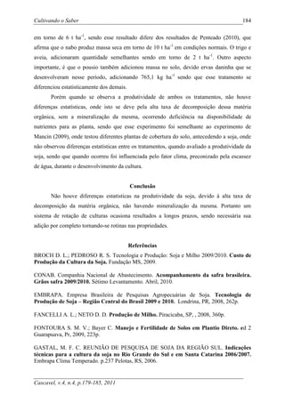 Cultivando o Saber                                                                       184

em torno de 6 t ha-1, sendo esse resultado difere dos resultados de Penteado (2010), que
afirma que o nabo produz massa seca em torno de 10 t ha-1 em condições normais. O trigo e
aveia, adicionaram quantidade semelhantes sendo em torno de 2 t ha-1. Outro aspecto
importante, é que o pousio também adicionou massa no solo, devido ervas daninha que se
desenvolveram nesse período, adicionando 765,1 kg ha-1 sendo que esse tratamento se
diferenciou estatisticamente dos demais.
       Porém quando se observa a produtividade de ambos os tratamentos, não houve
diferenças estatísticas, onde isto se deve pela alta taxa de decomposição dessa matéria
orgânica, sem a mineralização da mesma, ocorrendo deficiência na disponibilidade de
nutrientes para as planta, sendo que esse experimento foi semelhante ao experimento de
Mancin (2009), onde testou diferentes plantas de cobertura do solo, antecedendo a soja, onde
não observou diferenças estatísticas entre os tratamentos, quando avaliado a produtividade da
soja, sendo que quando ocorreu foi influenciada pelo fator clima, preconizado pela escassez
de água, durante o desenvolvimento da cultura.


                                           Conclusão
       Não houve diferenças estatísticas na produtividade da soja, devido à alta taxa de
decomposição da matéria orgânica, não havendo mineralização da mesma. Portanto um
sistema de rotação de culturas ocasiona resultados a longos prazos, sendo necessária sua
adição por completo tornando-se rotinas nas propriedades.


                                           Referências
BROCH D. L.; PEDROSO R. S. Tecnologia e Produção: Soja e Milho 2009/2010. Custo de
Produção da Cultura da Soja. Fundação MS, 2009.

CONAB. Companhia Nacional de Abastecimento. Acompanhamento da safra brasileira.
Grãos safra 2009/2010. Sétimo Levantamento. Abril, 2010.

EMBRAPA. Empresa Brasileira de Pesquisas Agropecuárias de Soja. Tecnologia de
Produção de Soja – Região Central do Brasil 2009 e 2010. Londrina, PR, 2008, 262p.

FANCELLI A. L.; NETO D. D. Produção de Milho. Piracicaba, SP, , 2008, 360p.

FONTOURA S. M. V.; Bayer C. Manejo e Fertilidade de Solos em Plantio Direto. ed 2
Guarapuava, Pr, 2009, 223p.

GASTAL, M. F. C. REUNIÃO DE PESQUISA DE SOJA DA REGIÃO SUL. Indicações
técnicas para a cultura da soja no Rio Grande do Sul e em Santa Catarina 2006/2007.
Embrapa Clima Temperado. p.237 Pelotas, RS, 2006.


Cascavel, v.4, n.4, p.179-185, 2011
 