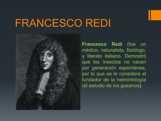 FRANCESCO REDI
Francesco Redi (fue un
médico, naturalista, fisiólogo,
y literato italiano. Demostró
que los insectos no nacen
por generación espontánea,
por lo que se le considera el
fundador de la helmintología
(el estudio de los gusanos).
 