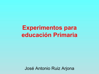 Experimentos para educación Primaria José Antonio Ruiz Arjona 