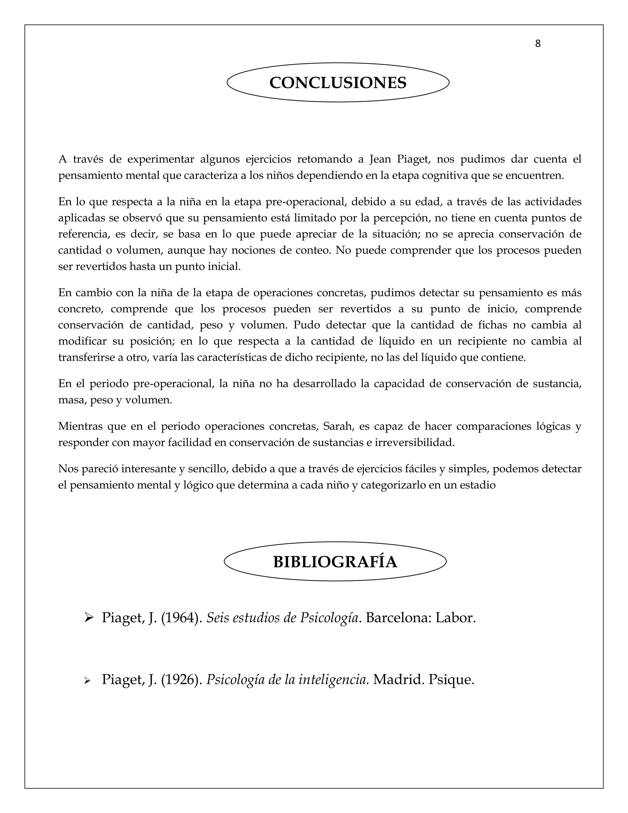 8
A través de experimentar algunos ejercicios retomando a Jean Piaget, nos pudimos dar cuenta el
pensamiento mental que caracteriza a los niños dependiendo en la etapa cognitiva que se encuentren.
En lo que respecta a la niña en la etapa pre-operacional, debido a su edad, a través de las actividades
aplicadas se observó que su pensamiento está limitado por la percepción, no tiene en cuenta puntos de
referencia, es decir, se basa en lo que puede apreciar de la situación; no se aprecia conservación de
cantidad o volumen, aunque hay nociones de conteo. No puede comprender que los procesos pueden
ser revertidos hasta un punto inicial.
En cambio con la niña de la etapa de operaciones concretas, pudimos detectar su pensamiento es más
concreto, comprende que los procesos pueden ser revertidos a su punto de inicio, comprende
conservación de cantidad, peso y volumen. Pudo detectar que la cantidad de fichas no cambia al
modificar su posición; en lo que respecta a la cantidad de líquido en un recipiente no cambia al
transferirse a otro, varía las características de dicho recipiente, no las del líquido que contiene.
En el periodo pre-operacional, la niña no ha desarrollado la capacidad de conservación de sustancia,
masa, peso y volumen.
Mientras que en el periodo operaciones concretas, Sarah, es capaz de hacer comparaciones lógicas y
responder con mayor facilidad en conservación de sustancias e irreversibilidad.
Nos pareció interesante y sencillo, debido a que a través de ejercicios fáciles y simples, podemos detectar
el pensamiento mental y lógico que determina a cada niño y categorizarlo en un estadio
 Piaget, J. (1964). Seis estudios de Psicología. Barcelona: Labor.
 Piaget, J. (1926). Psicología de la inteligencia. Madrid. Psique.
CONCLUSIONES
BIBLIOGRAFÍA
 
