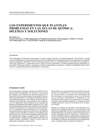 INVESTIGACIÓN DIDÁCTICA
305ENSEÑANZA DE LAS CIENCIAS, 1998, 16 (2), 305-314
LOS EXPERIMENTOS QUE PLANTEAN
PROBLEMAS EN LAS AULAS DE QUÍMICA:
DILEMAS Y SOLUCIONES
DE JONG, O.
Utrech University. CSME, Department of Chemical Education. Princetonplein, 5, 3584 CC Utrecht.
The Netherlands. Fax +31 30 2537494. E-mail O. de Jong chem.ruu.nl
SUMMARY
The importance of classroom experiments in school science curricula is accepted generally. Nevertheless, a broad
variety of difficulties in laboratory teaching as well as difficulties in learning from practical experiences is reported.
In this contribution, laboratory work in secondary school science is considered from a «constructivist» perspective.
From this perspective, a particular kind of school science experiment, so-called problem-posing experiment, is
described. Chemistry teachers’ experiences of these experiments are reported. A number of dilemmas (and resolu-
tions) in using problem-posing experiments is discussed.
INTRODUCCIÓN
En muchos países europeos, además de en EEUU en los
años sesenta, ha empezado una reforma en el currículo
de ciencias, que incorpora un creciente interés en el
desarrollo de cursos para centros de secundaria orienta-
dos hacia el laboratorio. La tendencia de prestar atención
a los trabajos prácticos en la ciencia escolar fue provo-
cada por varios factores, tanto políticos como educati-
vos. Un importante factor político fue la reacción del
público al lanzamiento del satélite Sputnik en 1957. Este
acontecimiento hizo mucho más urgente la necesidad de
mejorar la calidad de los currículos de ciencias existen-
tes. Un importante factor educativo fue la conciencia
emergente de que la educación científica no sólo debería
centrarse en los conceptos y las leyes, sino también en la
naturaleza de la ciencia: una disciplina empírica donde
los experimentos juegan un papel crucial. Además, se
consideraba que la realización de trabajos prácticos en la
ciencia escolar contribuía a llenar el vacío entre la
educación secundaria y universitaria.
Hasta ahora, ha sido generalmente aceptada la idea de
incluir los experimentos en el aula en los currículos
de ciencia escolar. A menudo, los experimentos de
los estudiantes se toman muy en serio, y no es inusual
que se califique formalmente la habilidad de los
estudiantes para realizar los experimentos. En algu-
nos países, por ejemplo Holanda, la evaluación de los
trabajos prácticos incluso forma parte de los exáme-
nes finales.
Durante las últimas dos décadas, la justificación de la
presencia de trabajos prácticos en los currículos está
mucho más elaborada. En una visión global extensiva de
la bibliografía de investigación sobre la enseñanza de la
ciencia orientada hacia el laboratorio, Lazarowitz y
Tamir (1994) presentan una fundamentación representa-
tiva para los trabajos de los estudiantes en el laboratorio.
En la tabla I se muestra un resumen de esta fundamenta-
ción, en términos de un conjunto de objetivos.
 