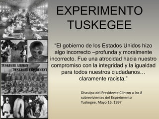 EXPERIMENTO
TUSKEGEE
“El gobierno de los Estados Unidos hizo
algo incorrecto –profunda y moralmente
incorrecto. Fue una atrocidad hacia nuestro
compromiso con la integridad y la igualdad
para todos nuestros ciudadanos…
claramente racista.”
Disculpa del Presidente Clinton a los 8
sobrevivientes del Experimento
Tuskegee, Mayo 16, 1997
 