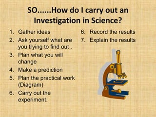SO......How do I carry out an
Investigation in Science?
1. Gather ideas
2. Ask yourself what are
you trying to find out .
3. Plan what you will
change
4. Make a prediction
5. Plan the practical work
(Diagram)
6. Carry out the
experiment.
6. Record the results
7. Explain the results
 