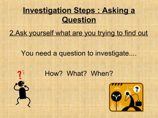 Investigation Steps : Asking a
Question
2.Ask yourself what are you trying to find out
You need a question to investigate....
How? What? When?
 
