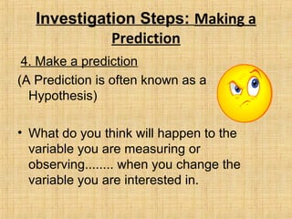 Investigation Steps: Making a
Prediction
4. Make a prediction
(A Prediction is often known as a
Hypothesis)
• What do you think will happen to the
variable you are measuring or
observing........ when you change the
variable you are interested in.
 