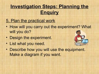 Investigation Steps: Planning the
Enquiry
5. Plan the practical work
• How will you carry out the experiment? What
will you do?
• Design the experiment.
• List what you need.
• Describe how you will use the equipment.
Make a diagram if you want.
 