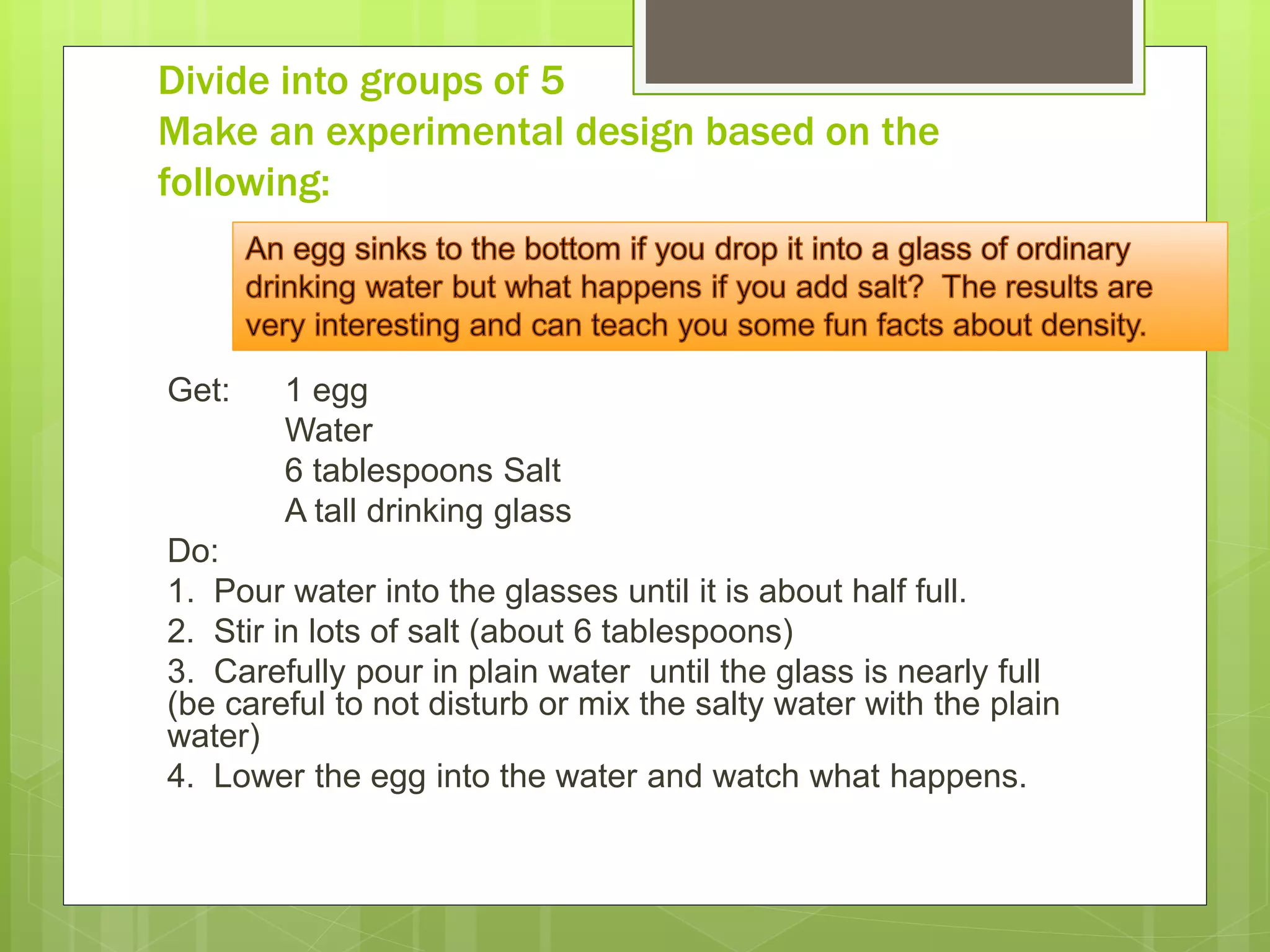 Get: 1 egg
Water
6 tablespoons Salt
A tall drinking glass
Do:
1. Pour water into the glasses until it is about half full.
2. Stir in lots of salt (about 6 tablespoons)
3. Carefully pour in plain water until the glass is nearly full
(be careful to not disturb or mix the salty water with the plain
water)
4. Lower the egg into the water and watch what happens.
Divide into groups of 5
Make an experimental design based on the
following:
 