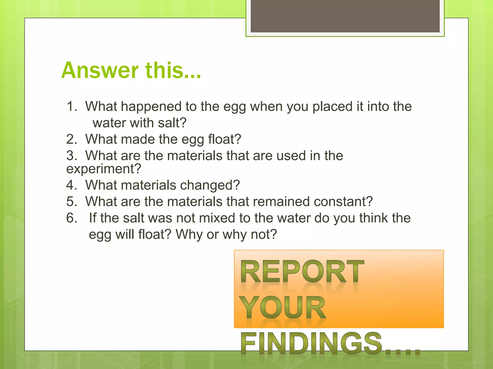 Answer this…
1. What happened to the egg when you placed it into the
water with salt?
2. What made the egg float?
3. What are the materials that are used in the
experiment?
4. What materials changed?
5. What are the materials that remained constant?
6. If the salt was not mixed to the water do you think the
egg will float? Why or why not?
 