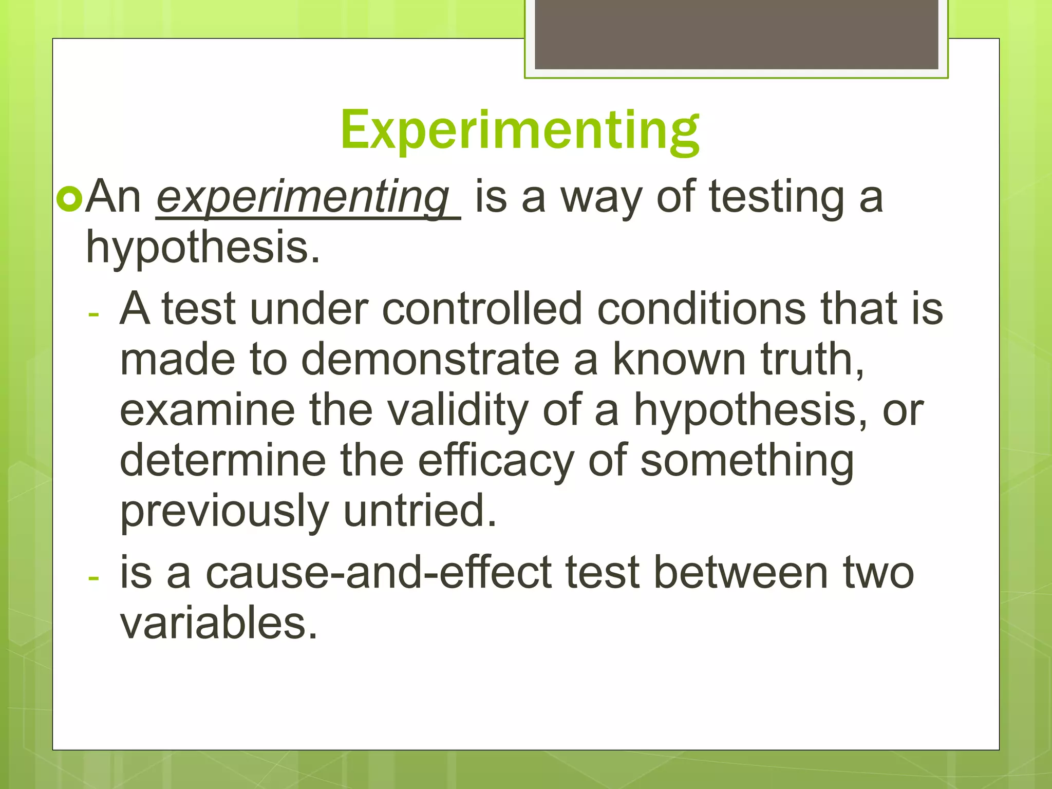 Experimenting
An experimenting is a way of testing a
hypothesis.
- A test under controlled conditions that is
made to demonstrate a known truth,
examine the validity of a hypothesis, or
determine the efficacy of something
previously untried.
- is a cause-and-effect test between two
variables.
 