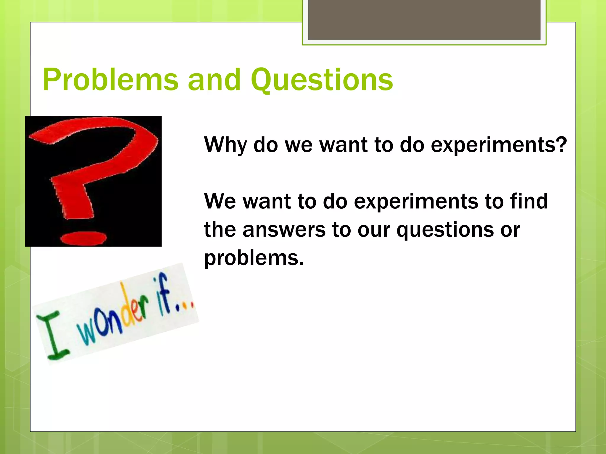 Problems and Questions
Why do we want to do experiments?
We want to do experiments to find
the answers to our questions or
problems.
 