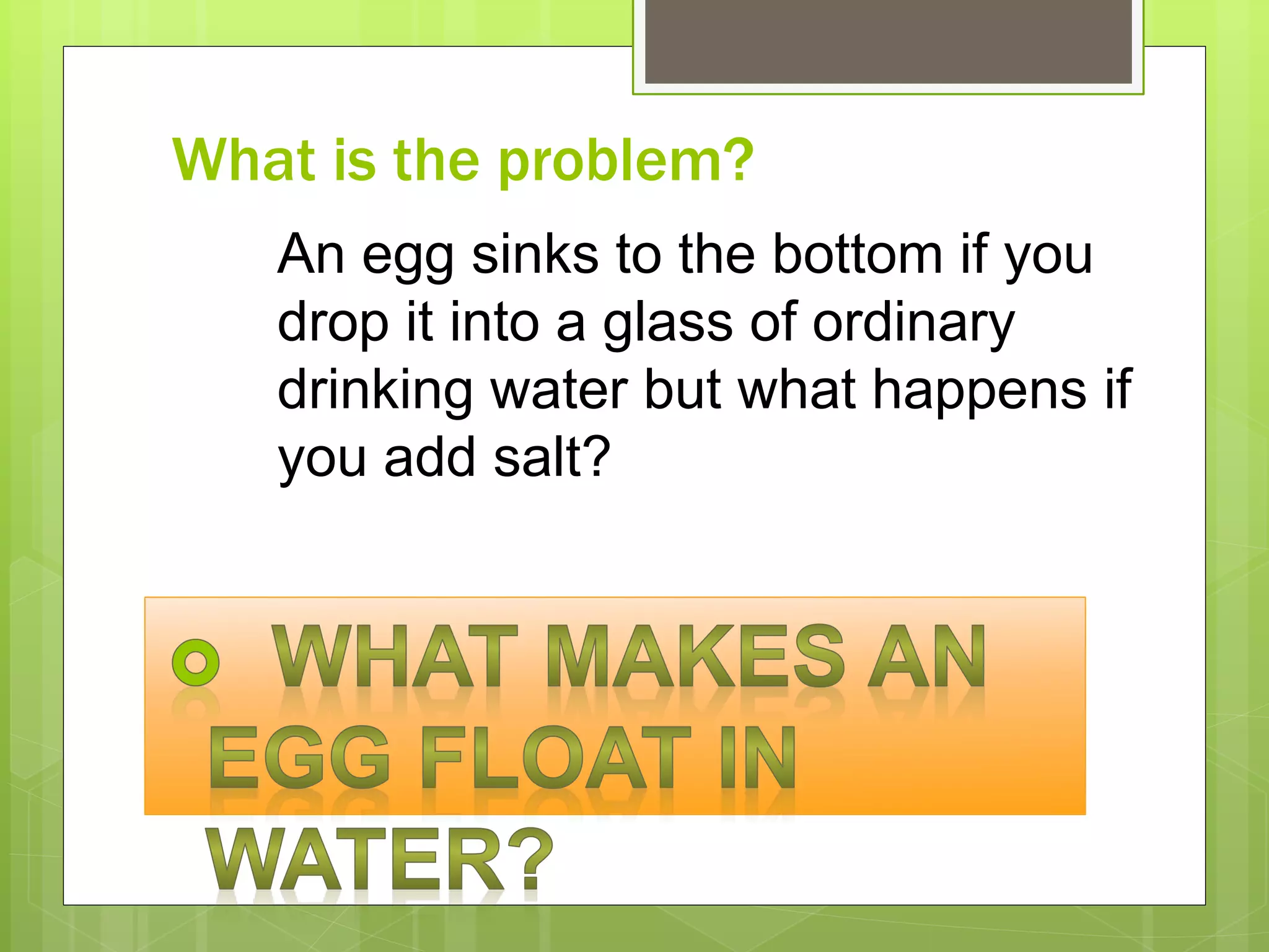 What is the problem?
An egg sinks to the bottom if you
drop it into a glass of ordinary
drinking water but what happens if
you add salt?
 