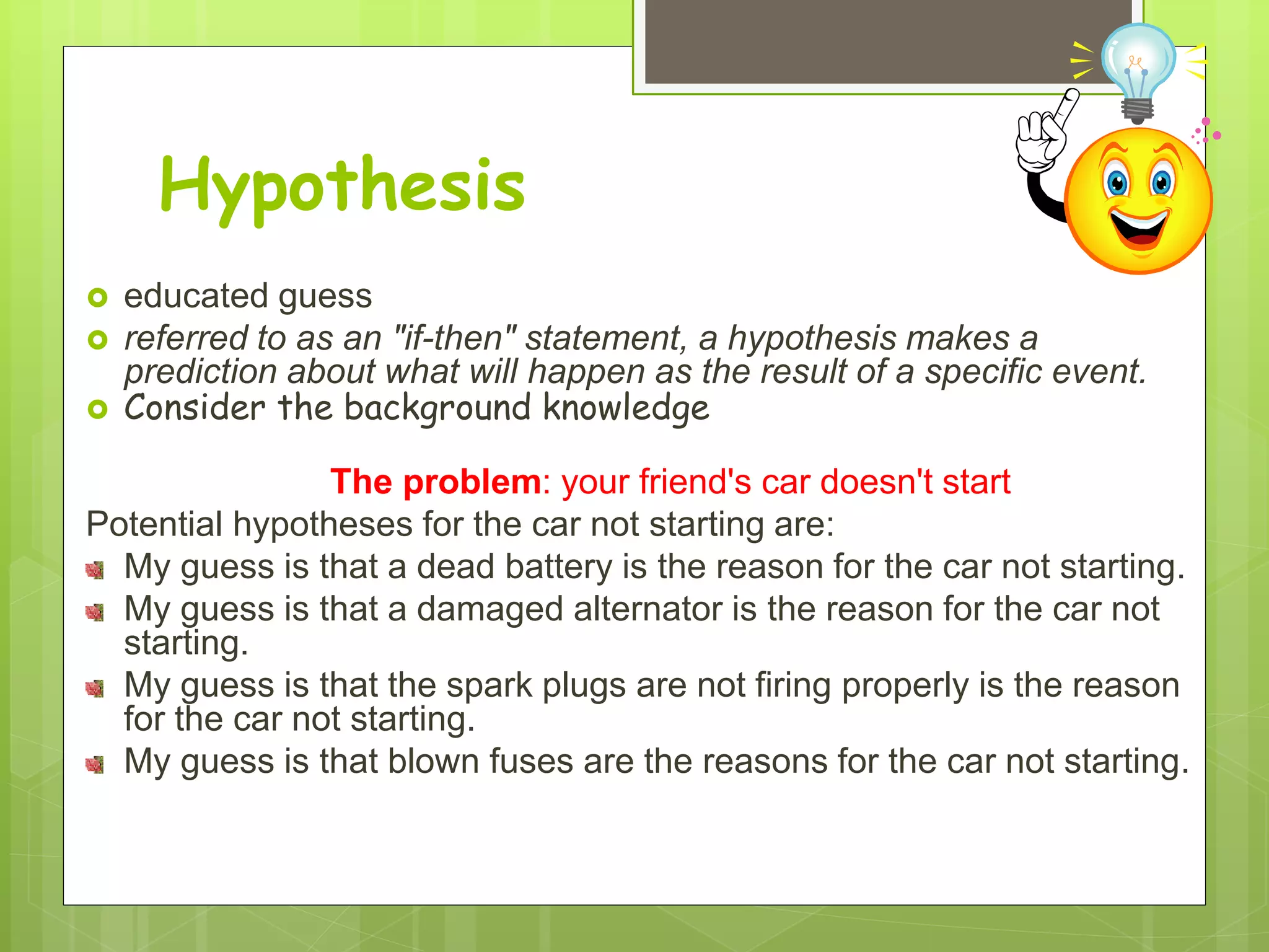 Hypothesis
 educated guess
 referred to as an "if-then" statement, a hypothesis makes a
prediction about what will happen as the result of a specific event.
 Consider the background knowledge
The problem: your friend's car doesn't start
Potential hypotheses for the car not starting are:
My guess is that a dead battery is the reason for the car not starting.
My guess is that a damaged alternator is the reason for the car not
starting.
My guess is that the spark plugs are not firing properly is the reason
for the car not starting.
My guess is that blown fuses are the reasons for the car not starting.
 