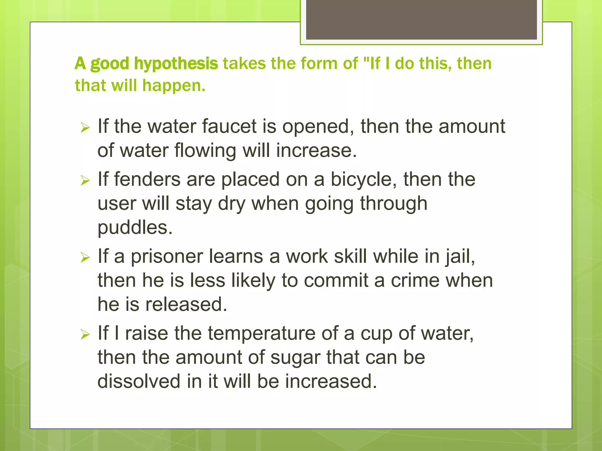 A good hypothesis takes the form of "If I do this, then
that will happen.
 If the water faucet is opened, then the amount
of water flowing will increase.
 If fenders are placed on a bicycle, then the
user will stay dry when going through
puddles.
 If a prisoner learns a work skill while in jail,
then he is less likely to commit a crime when
he is released.
 If I raise the temperature of a cup of water,
then the amount of sugar that can be
dissolved in it will be increased.
 