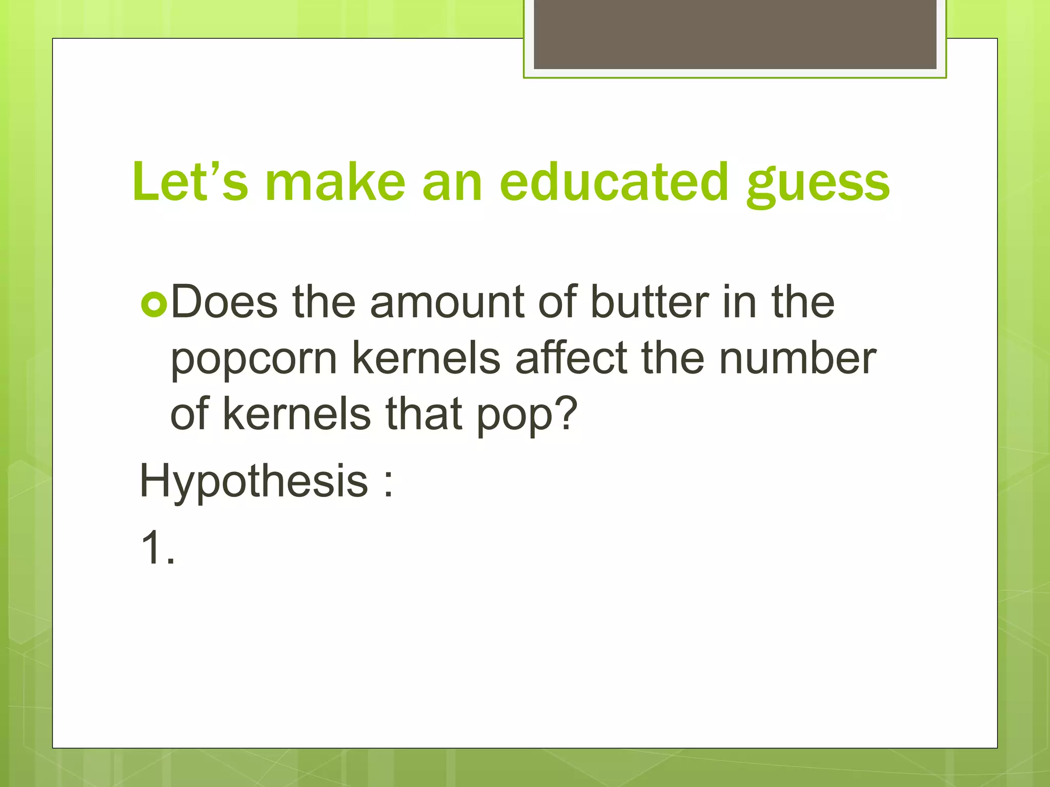 Let’s make an educated guess
Does the amount of butter in the
popcorn kernels affect the number
of kernels that pop?
Hypothesis :
1.
 