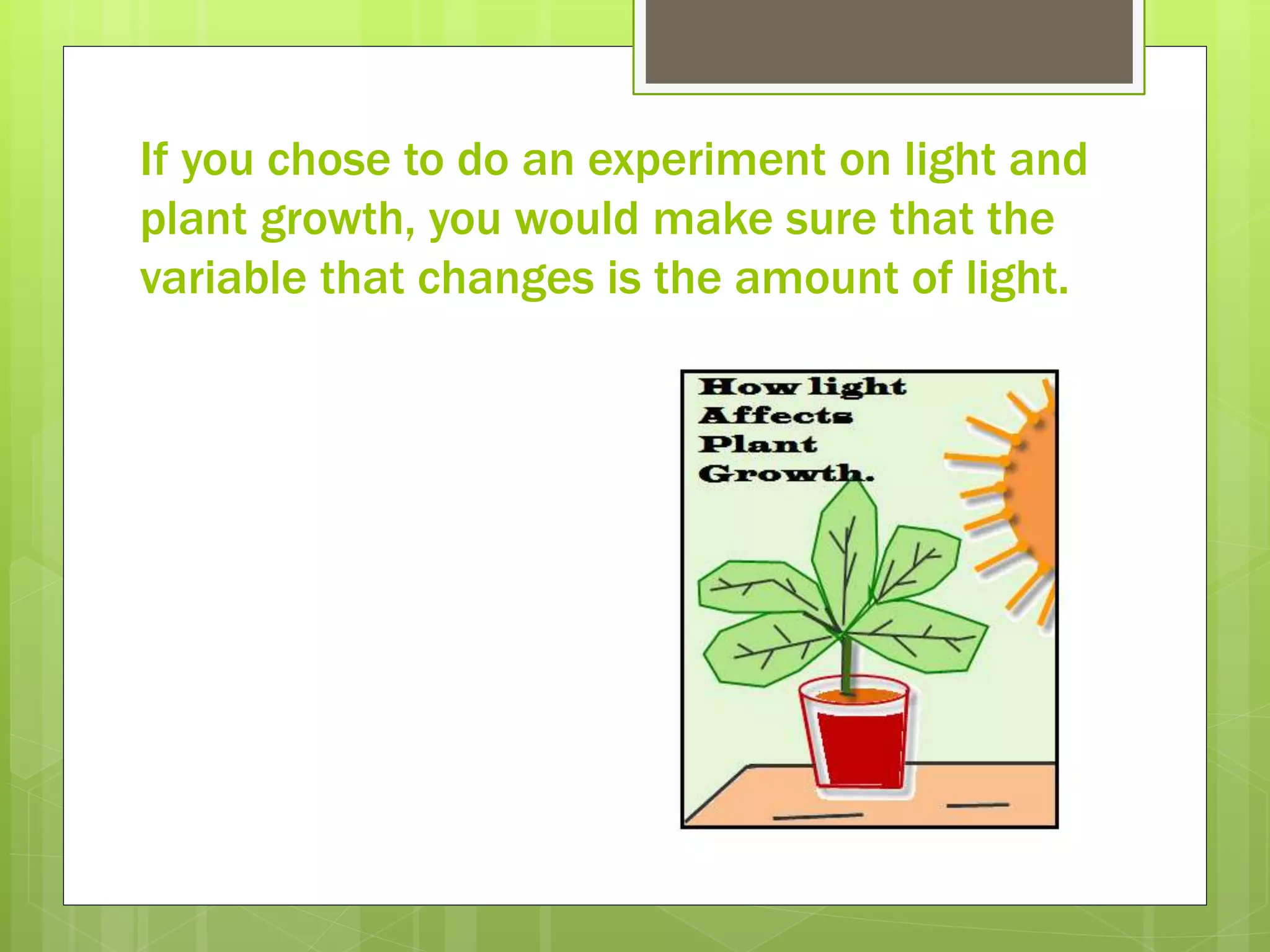 If you chose to do an experiment on light and
plant growth, you would make sure that the
variable that changes is the amount of light.
 