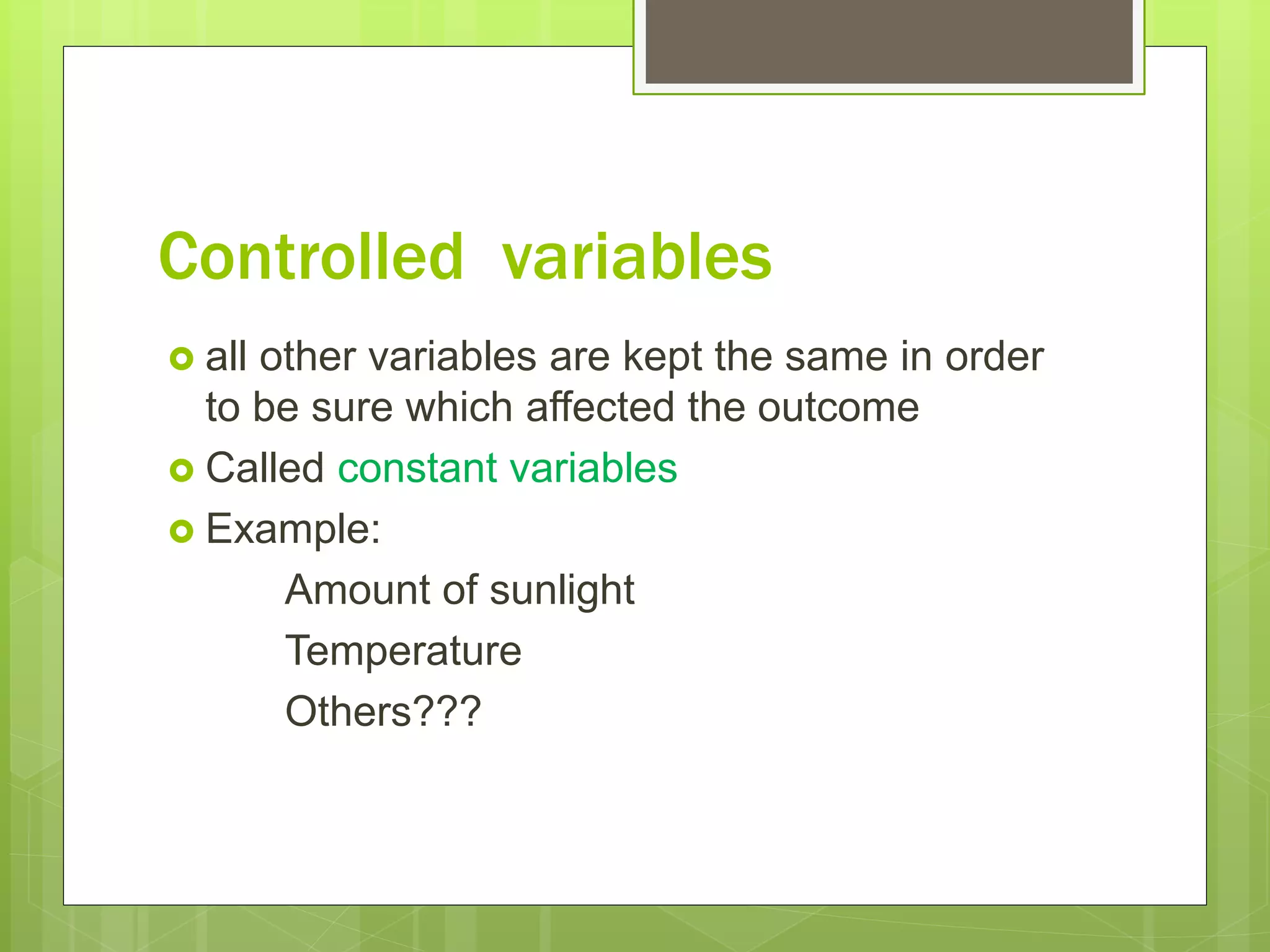 Controlled variables
 all other variables are kept the same in order
to be sure which affected the outcome
 Called constant variables
 Example:
Amount of sunlight
Temperature
Others???
 