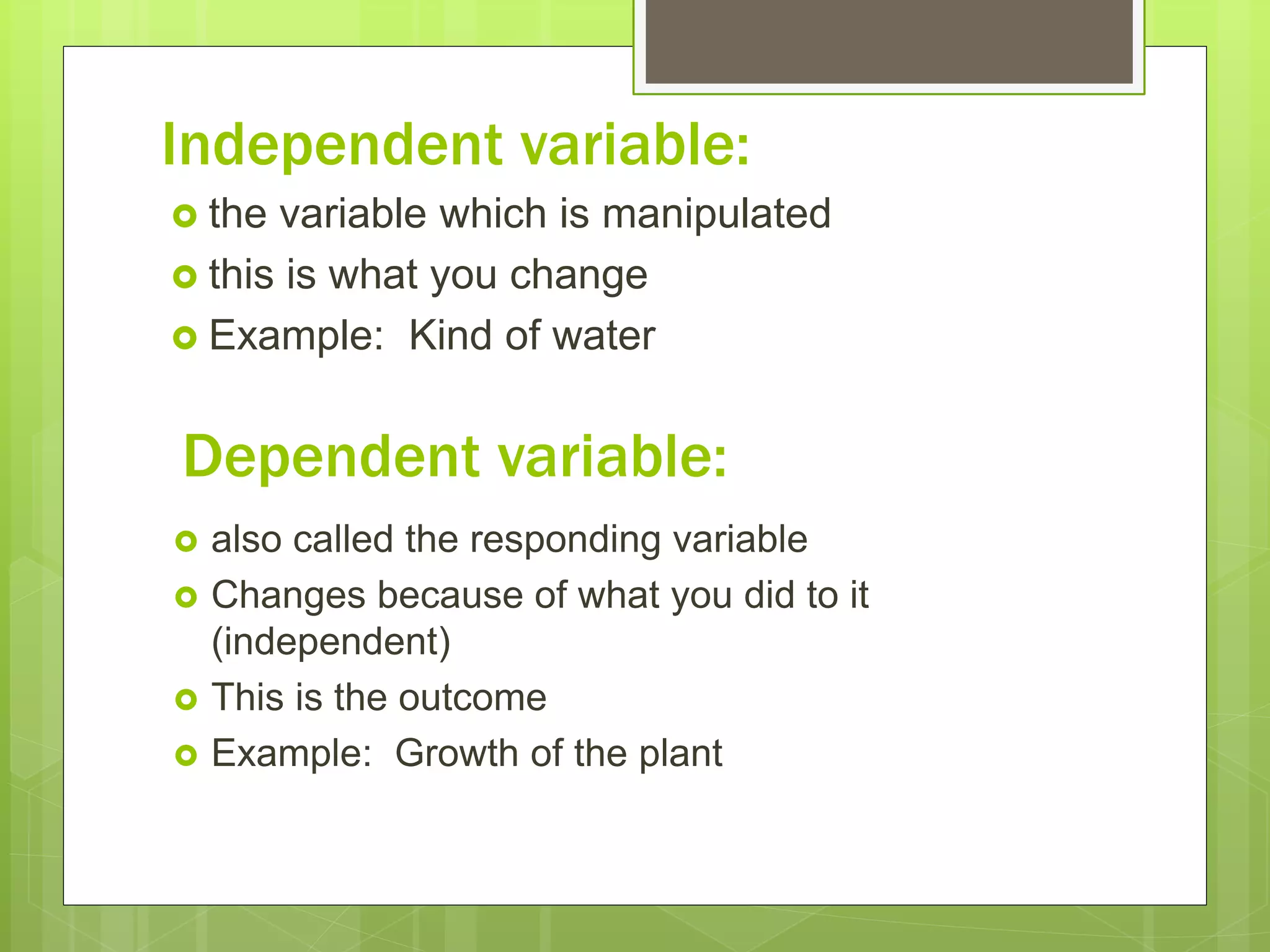 Independent variable:
 the variable which is manipulated
 this is what you change
 Example: Kind of water
Dependent variable:
 also called the responding variable
 Changes because of what you did to it
(independent)
 This is the outcome
 Example: Growth of the plant
 