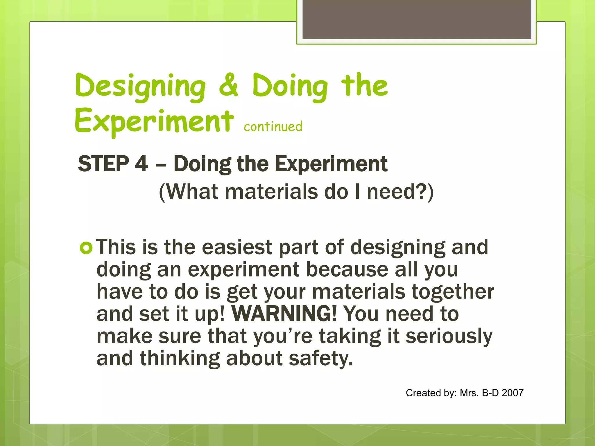 Designing & Doing the
Experiment continued
STEP 4 – Doing the Experiment
(What materials do I need?)
This is the easiest part of designing and
doing an experiment because all you
have to do is get your materials together
and set it up! WARNING! You need to
make sure that you’re taking it seriously
and thinking about safety.
Created by: Mrs. B-D 2007
 