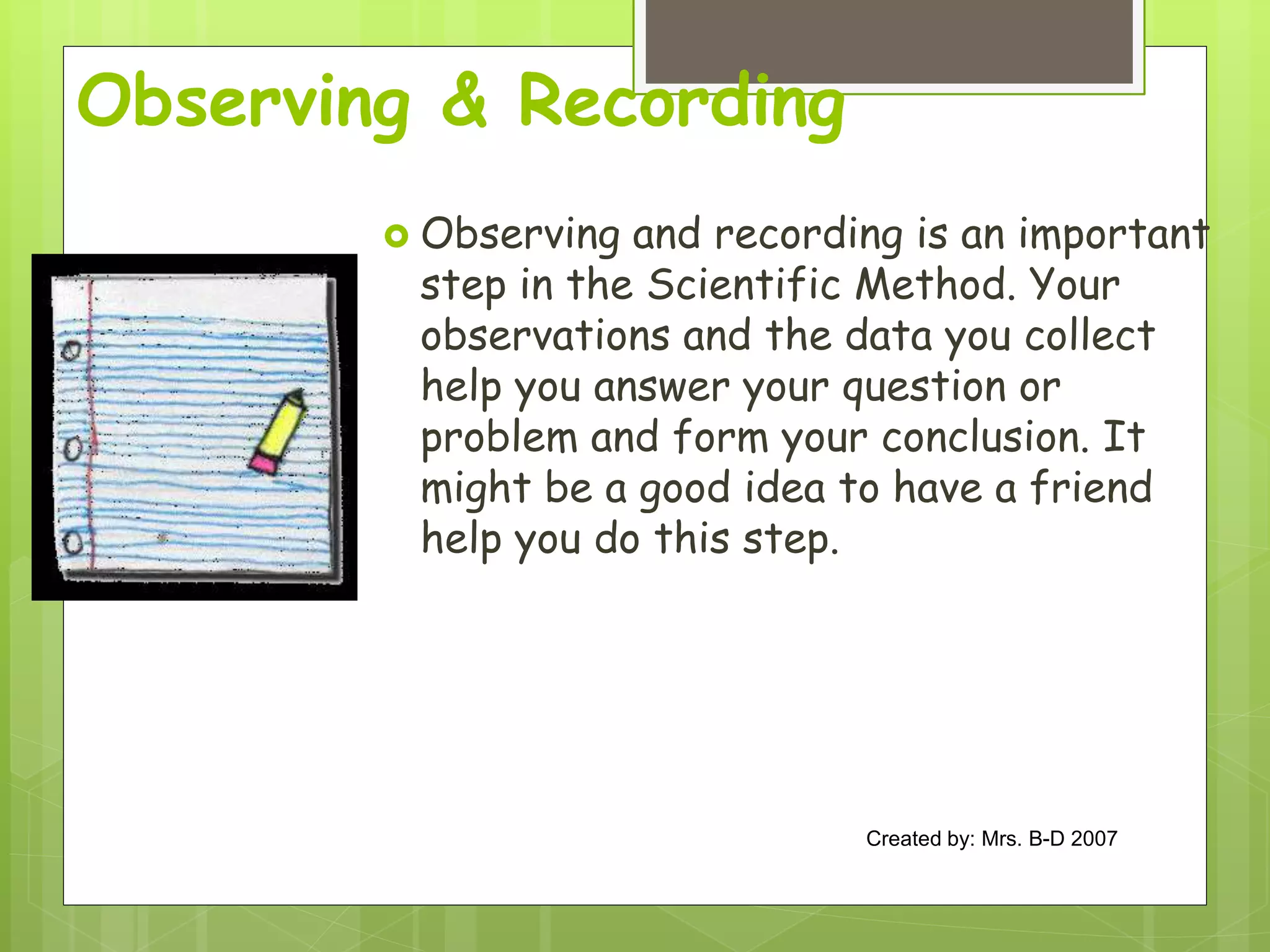 Observing & Recording
 Observing and recording is an important
step in the Scientific Method. Your
observations and the data you collect
help you answer your question or
problem and form your conclusion. It
might be a good idea to have a friend
help you do this step.
Created by: Mrs. B-D 2007
 