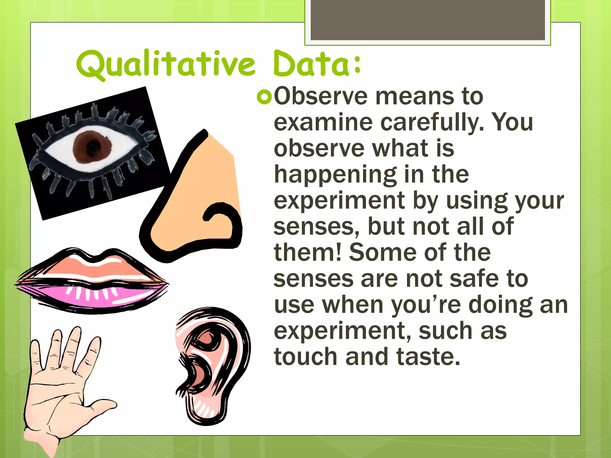 Qualitative Data:
Observe means to
examine carefully. You
observe what is
happening in the
experiment by using your
senses, but not all of
them! Some of the
senses are not safe to
use when you’re doing an
experiment, such as
touch and taste.
 