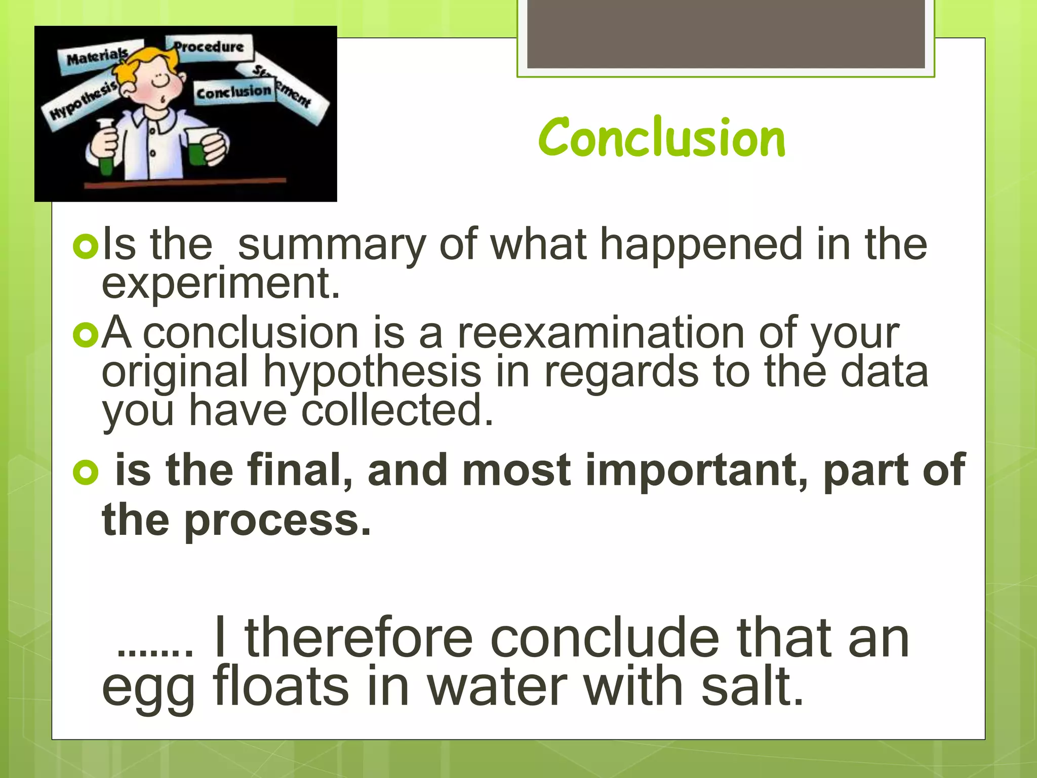 Conclusion
Is the summary of what happened in the
experiment.
A conclusion is a reexamination of your
original hypothesis in regards to the data
you have collected.
 is the final, and most important, part of
the process.
……. I therefore conclude that an
egg floats in water with salt.
 