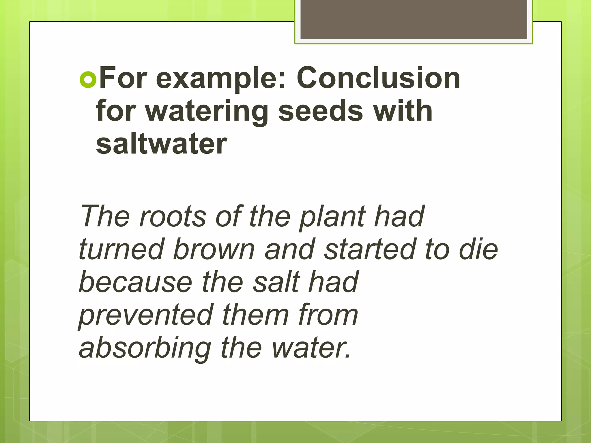 For example: Conclusion
for watering seeds with
saltwater
The roots of the plant had
turned brown and started to die
because the salt had
prevented them from
absorbing the water.
 