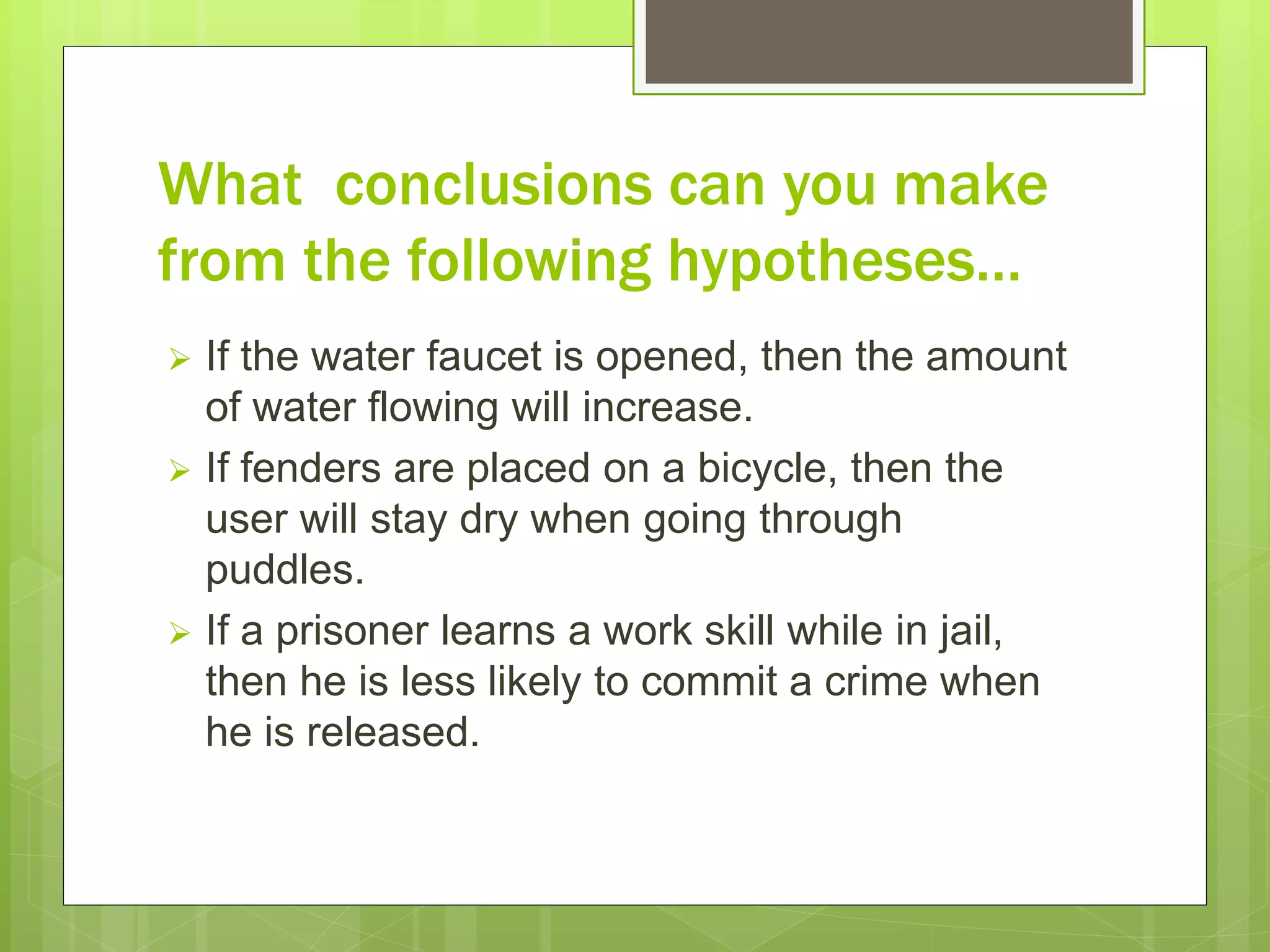 What conclusions can you make
from the following hypotheses…
 If the water faucet is opened, then the amount
of water flowing will increase.
 If fenders are placed on a bicycle, then the
user will stay dry when going through
puddles.
 If a prisoner learns a work skill while in jail,
then he is less likely to commit a crime when
he is released.
 