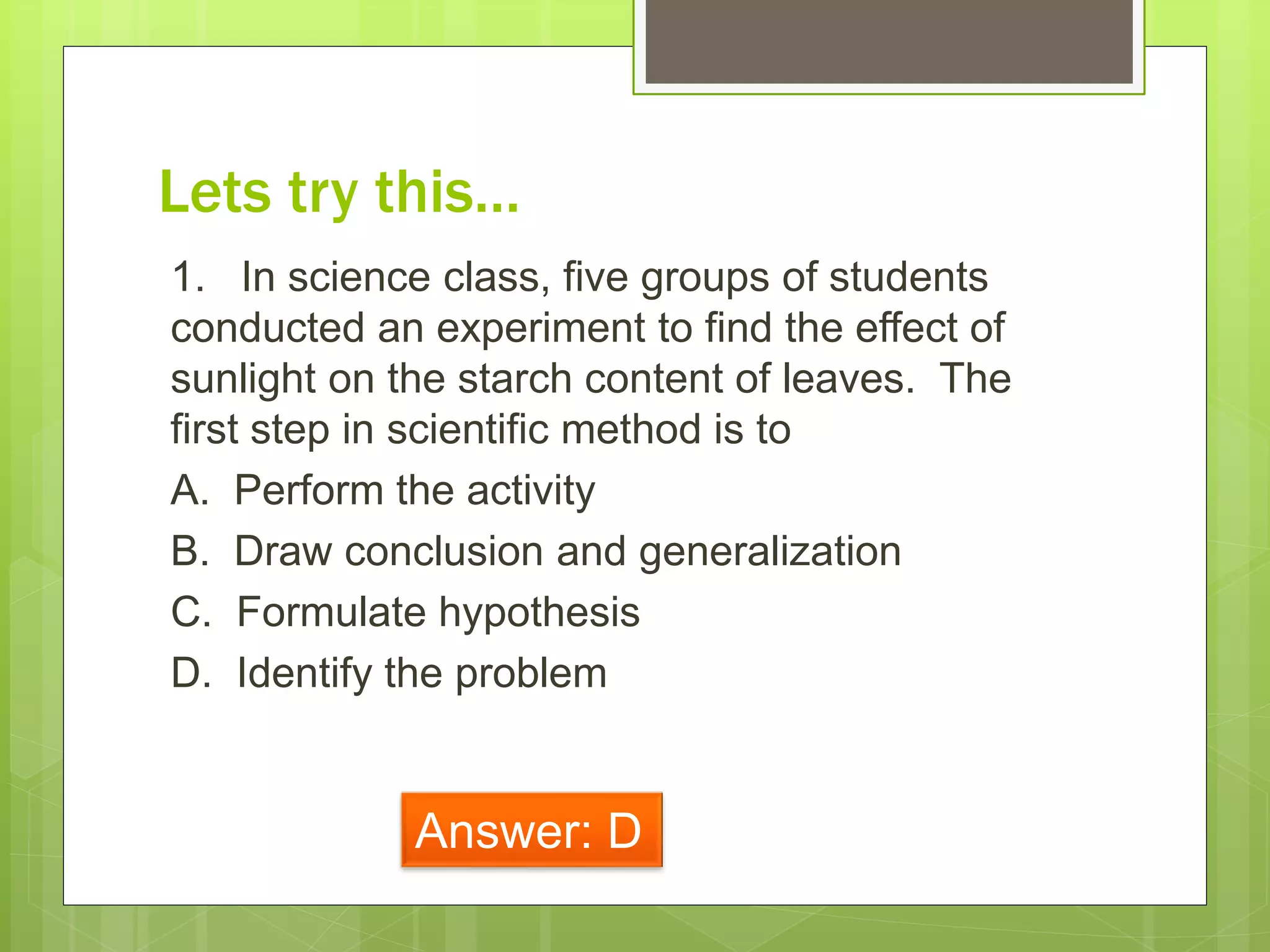 Lets try this…
1. In science class, five groups of students
conducted an experiment to find the effect of
sunlight on the starch content of leaves. The
first step in scientific method is to
A. Perform the activity
B. Draw conclusion and generalization
C. Formulate hypothesis
D. Identify the problem
Answer: D
 