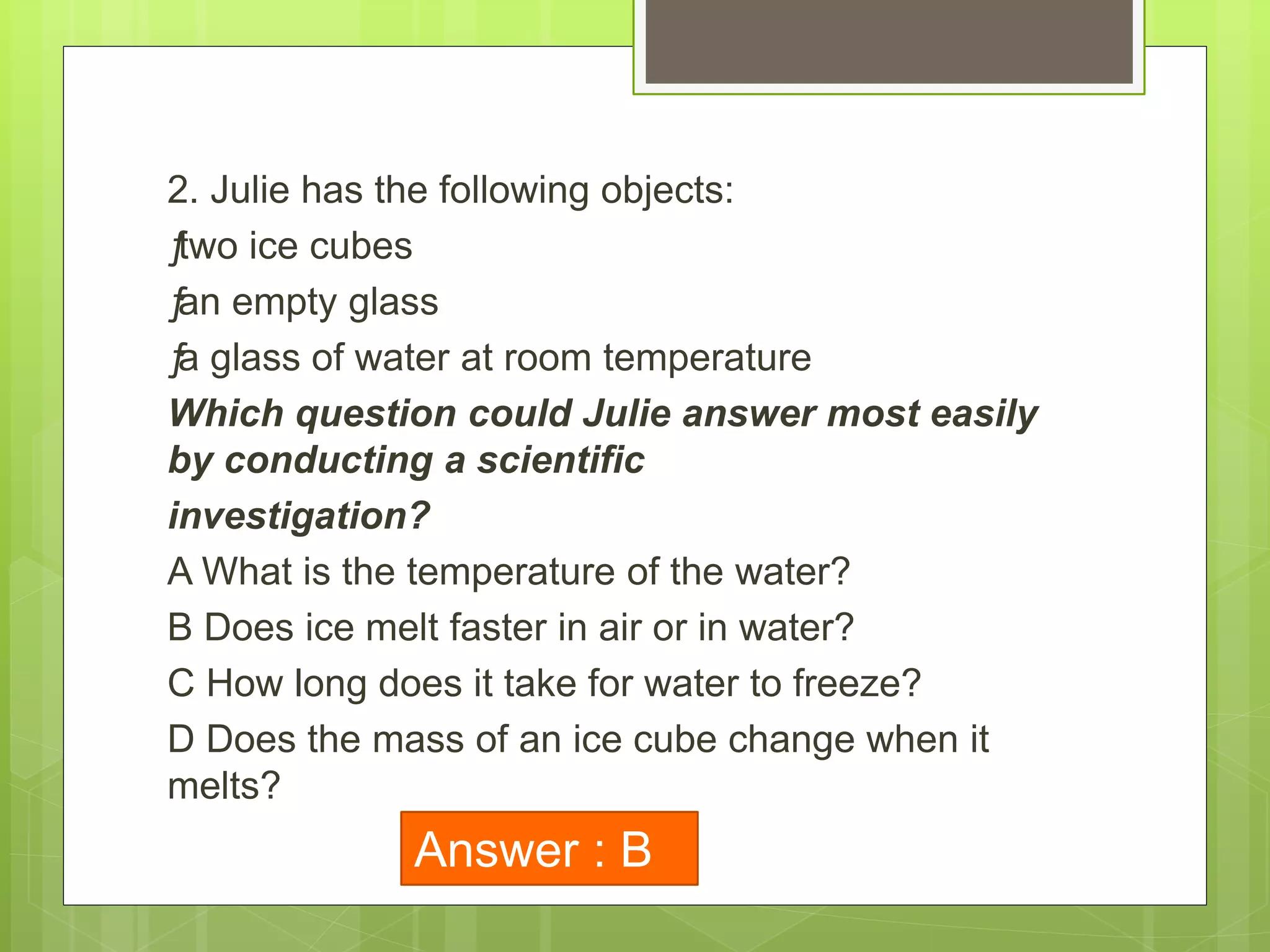 2. Julie has the following objects:
ƒtwo ice cubes
ƒan empty glass
ƒa glass of water at room temperature
Which question could Julie answer most easily
by conducting a scientific
investigation?
A What is the temperature of the water?
B Does ice melt faster in air or in water?
C How long does it take for water to freeze?
D Does the mass of an ice cube change when it
melts?
Answer : B
 