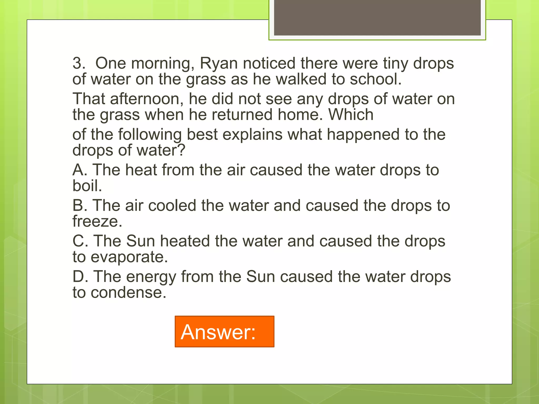 3. One morning, Ryan noticed there were tiny drops
of water on the grass as he walked to school.
That afternoon, he did not see any drops of water on
the grass when he returned home. Which
of the following best explains what happened to the
drops of water?
A. The heat from the air caused the water drops to
boil.
B. The air cooled the water and caused the drops to
freeze.
C. The Sun heated the water and caused the drops
to evaporate.
D. The energy from the Sun caused the water drops
to condense.
Answer:
C
 