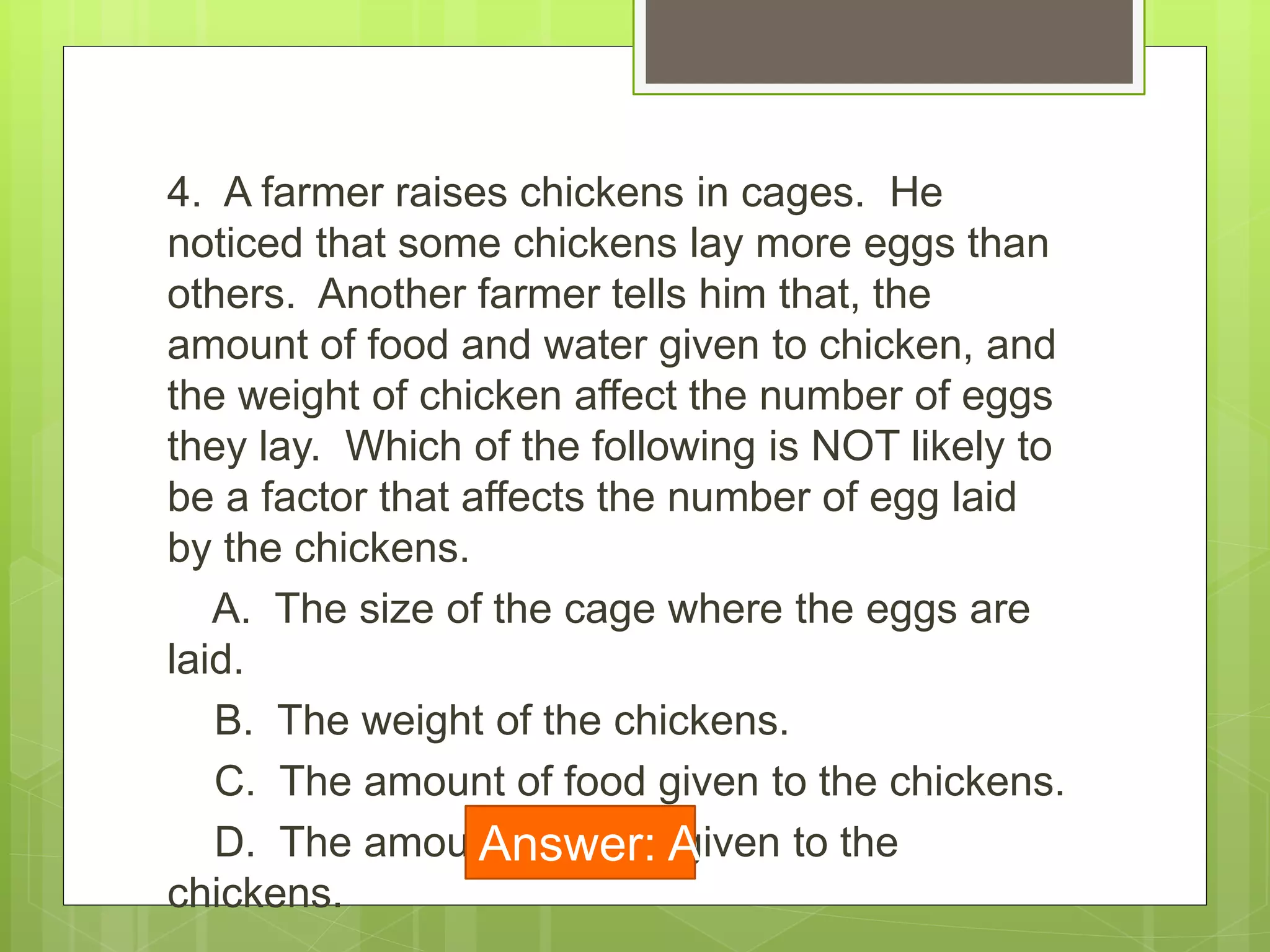 4. A farmer raises chickens in cages. He
noticed that some chickens lay more eggs than
others. Another farmer tells him that, the
amount of food and water given to chicken, and
the weight of chicken affect the number of eggs
they lay. Which of the following is NOT likely to
be a factor that affects the number of egg laid
by the chickens.
A. The size of the cage where the eggs are
laid.
B. The weight of the chickens.
C. The amount of food given to the chickens.
D. The amount of water given to the
chickens.
Answer: A
 