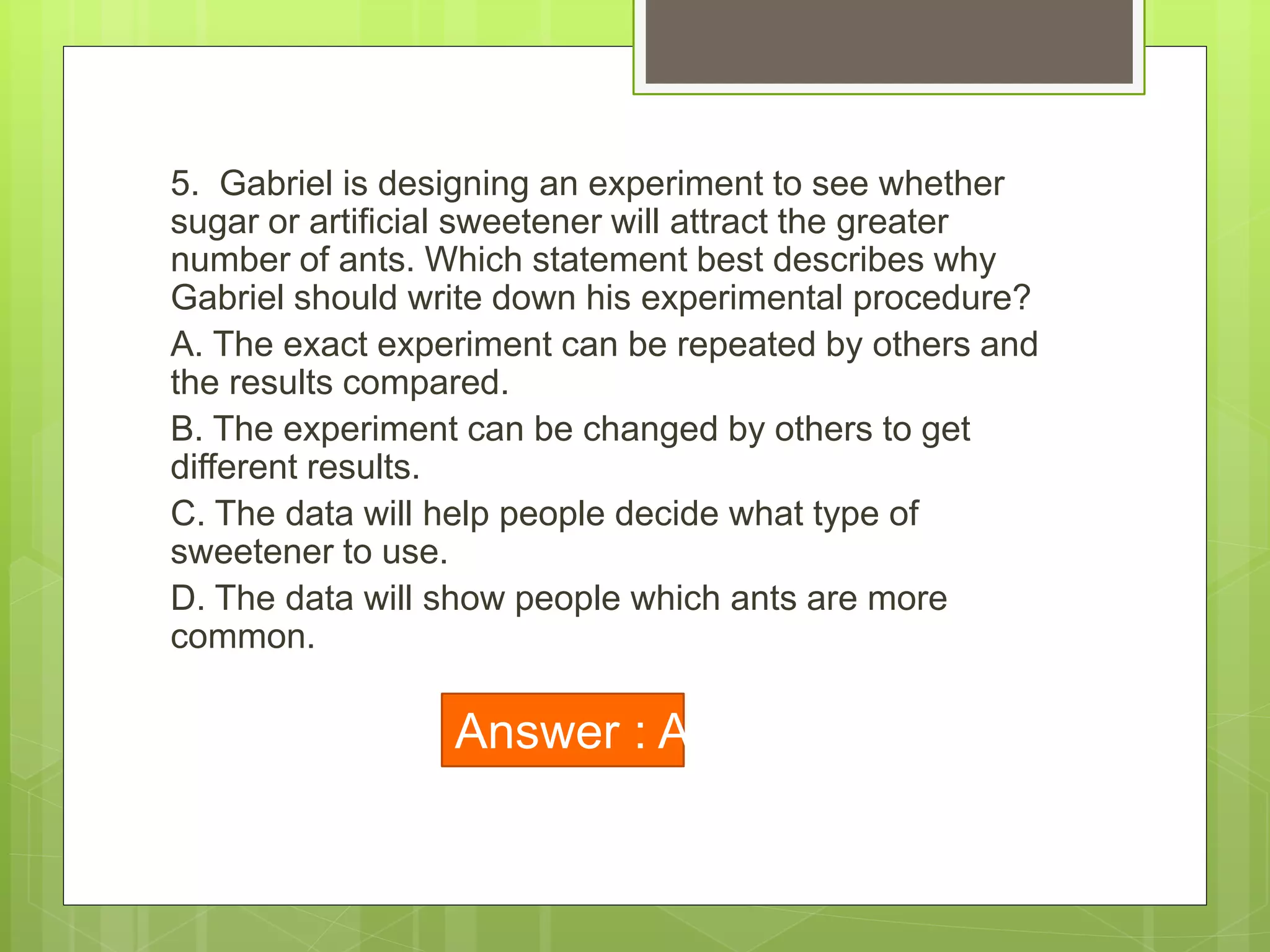 5. Gabriel is designing an experiment to see whether
sugar or artificial sweetener will attract the greater
number of ants. Which statement best describes why
Gabriel should write down his experimental procedure?
A. The exact experiment can be repeated by others and
the results compared.
B. The experiment can be changed by others to get
different results.
C. The data will help people decide what type of
sweetener to use.
D. The data will show people which ants are more
common.
Answer : A
 