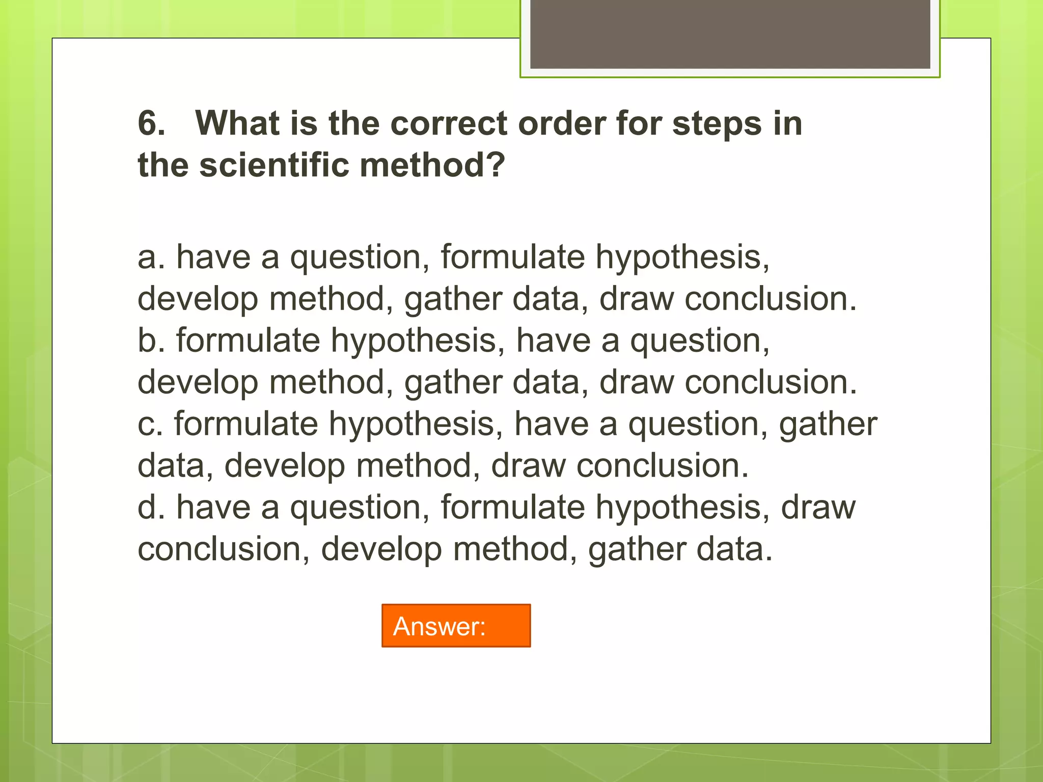 6. What is the correct order for steps in
the scientific method?
a. have a question, formulate hypothesis,
develop method, gather data, draw conclusion.
b. formulate hypothesis, have a question,
develop method, gather data, draw conclusion.
c. formulate hypothesis, have a question, gather
data, develop method, draw conclusion.
d. have a question, formulate hypothesis, draw
conclusion, develop method, gather data.
Answer:
A
 