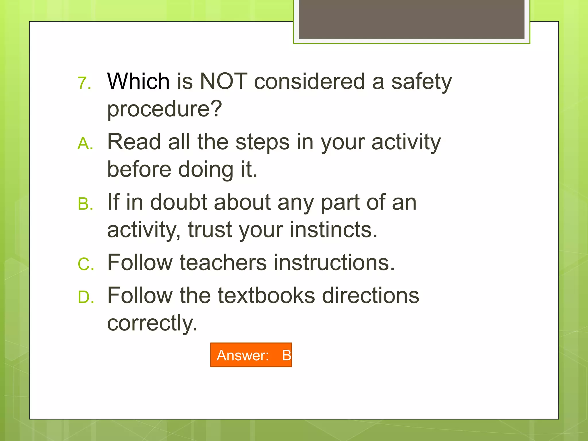 7. Which is NOT considered a safety
procedure?
A. Read all the steps in your activity
before doing it.
B. If in doubt about any part of an
activity, trust your instincts.
C. Follow teachers instructions.
D. Follow the textbooks directions
correctly.
Answer: B
 