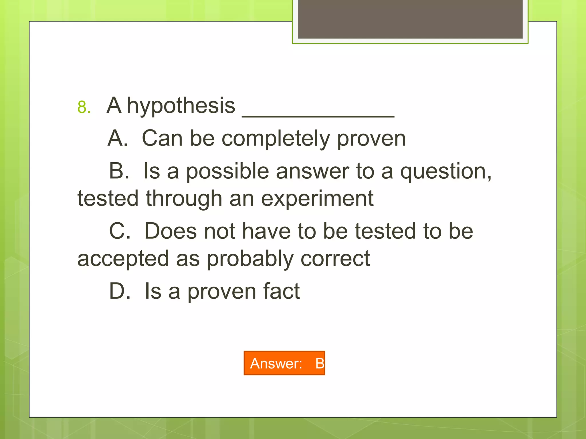 8. A hypothesis ____________
A. Can be completely proven
B. Is a possible answer to a question,
tested through an experiment
C. Does not have to be tested to be
accepted as probably correct
D. Is a proven fact
Answer: B
 