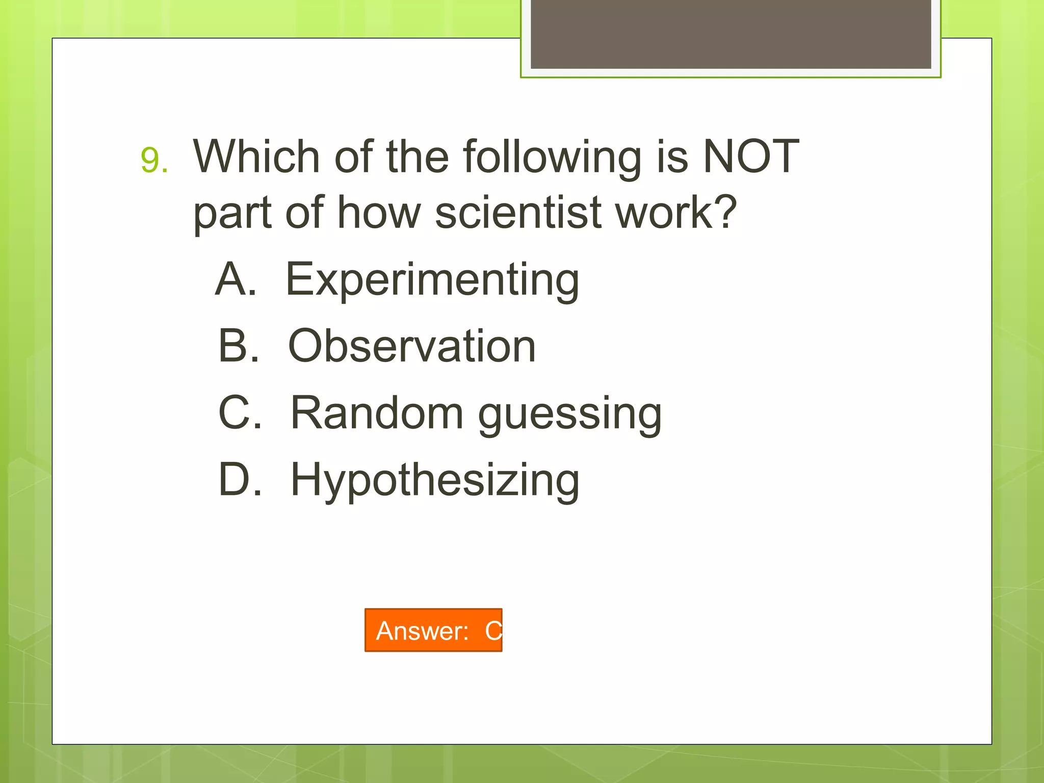 9. Which of the following is NOT
part of how scientist work?
A. Experimenting
B. Observation
C. Random guessing
D. Hypothesizing
Answer: C
 