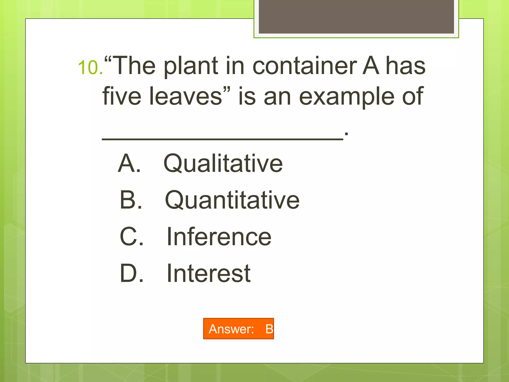 10.“The plant in container A has
five leaves” is an example of
_________________.
A. Qualitative
B. Quantitative
C. Inference
D. Interest
Answer: B
 