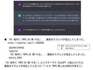 ■ 「AI 相手に TRPG の GM やる」... 最後までプレイが成立してしまった。
https://togetter.com/li/1982049
2022年12月4日
togetter
「AI 相手に TRPG の GM やる」... 最後までプレイが成立してしまった。
metoro_2954
「AI 相手に TRPG の GM やる！」というテーマで ChatGPT で遊んでいたら
最後までプレイが成立してしまった「一人で TRPG 楽しめる時代が来る？」
※ TRPG: Table-talk Role Playing Game
GM: Game Master
 